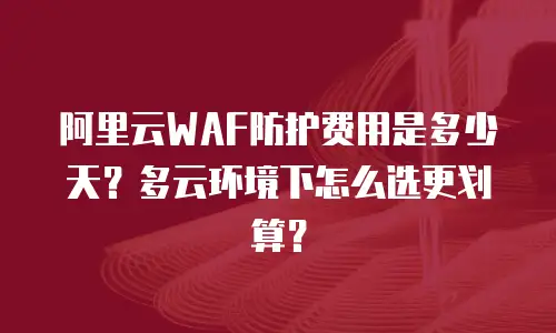 阿里云WAF防护费用是多少天？多云环境下怎么选更划算？