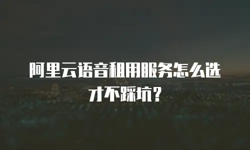 阿里云语音租用服务怎么选才不踩坑？