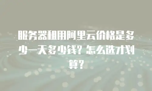 服务器租用阿里云价格是多少一天多少钱？怎么选才划算？