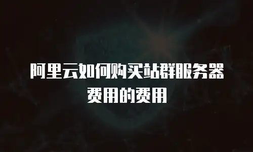 阿里云如何购买站群服务器费用的费用