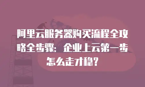 阿里云服务器购买流程全攻略全步骤：企业上云第一步怎么走才稳？