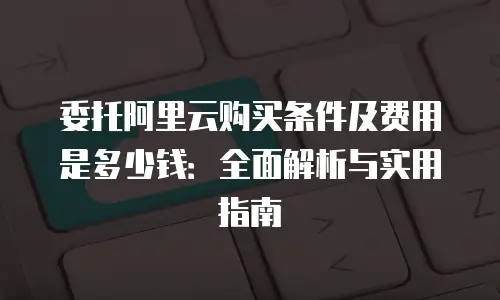 委托阿里云购买条件及费用是多少钱：全面解析与实用指南