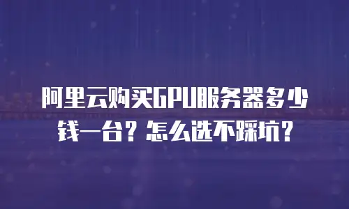 阿里云购买GPU服务器多少钱一台？怎么选不踩坑？