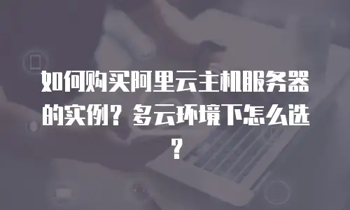 如何购买阿里云主机服务器的实例？多云环境下怎么选？