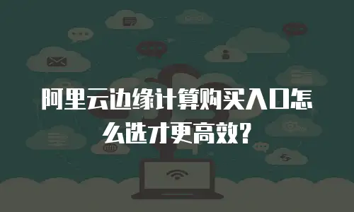 阿里云边缘计算购买入口怎么选才更高效？