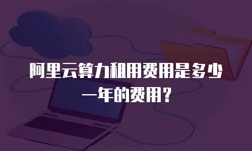 阿里云算力租用费用是多少一年的费用？