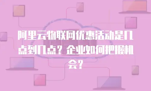 阿里云物联网优惠活动是几点到几点？企业如何把握机会？