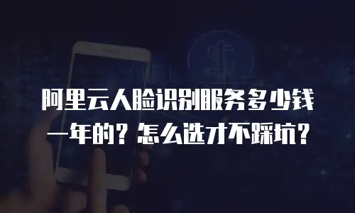 阿里云人脸识别服务多少钱一年的？怎么选才不踩坑？