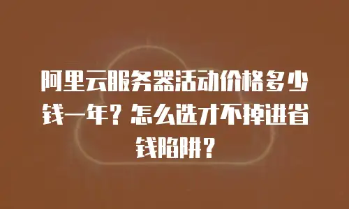 阿里云服务器活动价格多少钱一年？怎么选才不掉进省钱陷阱？