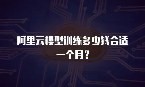 阿里云模型训练多少钱合适一个月？