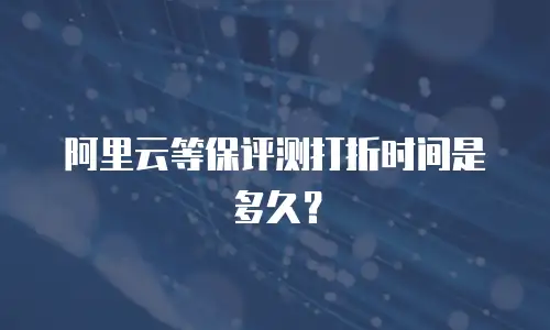 阿里云等保评测打折时间是多久？