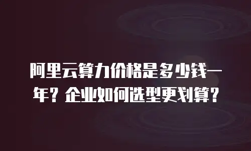 阿里云算力价格是多少钱一年？企业如何选型更划算？