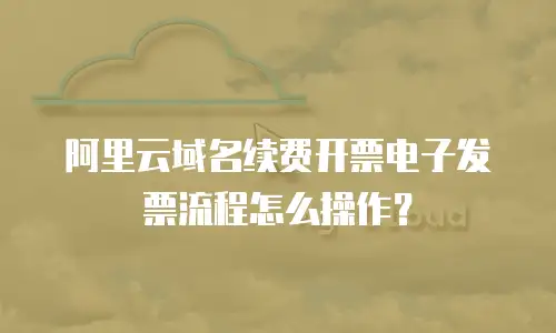 阿里云域名续费开票电子发票流程怎么操作？