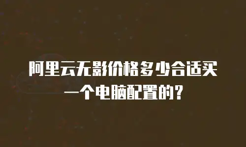 阿里云无影价格多少合适买一个电脑配置的？