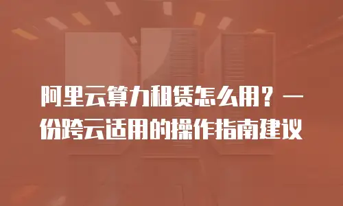 阿里云算力租赁怎么用？一份跨云适用的操作指南建议