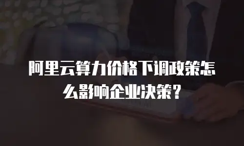 阿里云算力价格下调政策怎么影响企业决策？