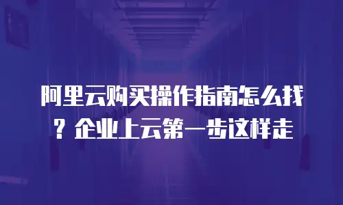 阿里云购买操作指南怎么找？企业上云第一步这样走