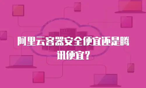阿里云容器安全便宜还是腾讯便宜？