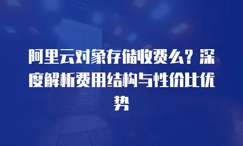 阿里云对象存储收费么？深度解析费用结构与性价比优势