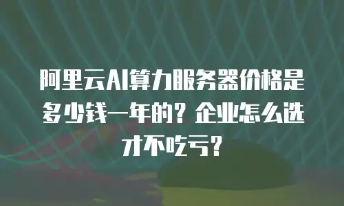 阿里云AI算力服务器价格是多少钱一年的？企业怎么选才不吃亏？