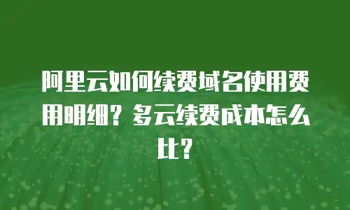 阿里云如何续费域名使用费用明细？多云续费成本怎么比？