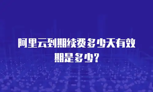 阿里云到期续费多少天有效期是多少？