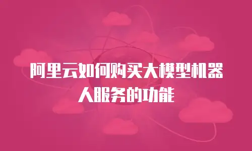 阿里云如何购买大模型机器人服务的功能