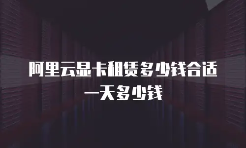 阿里云显卡租赁多少钱合适 一天多少钱