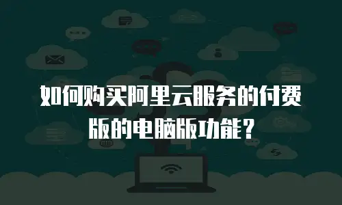 如何购买阿里云服务的付费版的电脑版功能？