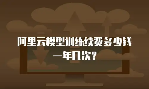 阿里云模型训练续费多少钱一年几次？
