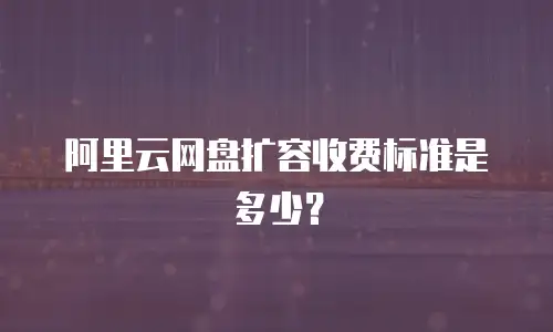 阿里云网盘扩容收费标准是多少？