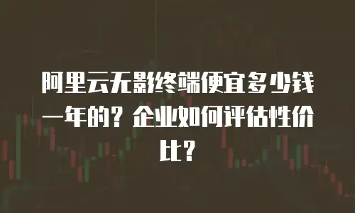 阿里云无影终端便宜多少钱一年的？企业如何评估性价比？