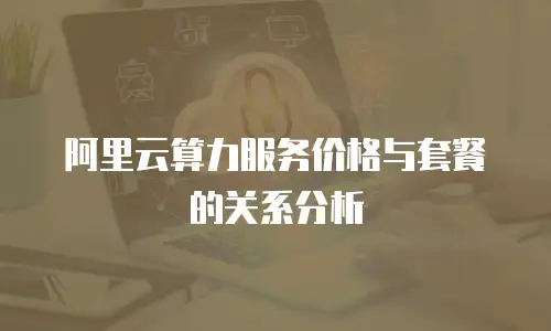 阿里云算力服务价格与套餐的关系分析