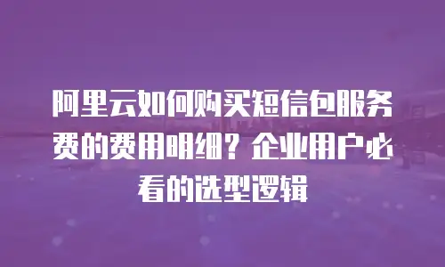 阿里云如何购买短信包服务费的费用明细？企业用户必看的选型逻辑