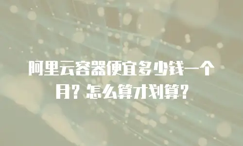 阿里云容器便宜多少钱一个月？怎么算才划算？