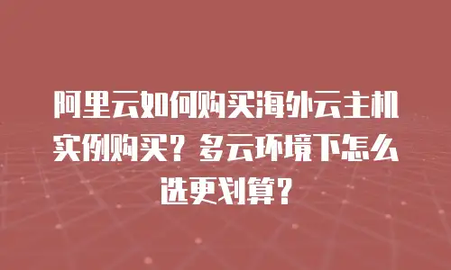 阿里云如何购买海外云主机实例购买？多云环境下怎么选更划算？