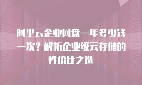 阿里云企业网盘一年多少钱一次？解析企业级云存储的性价比之选