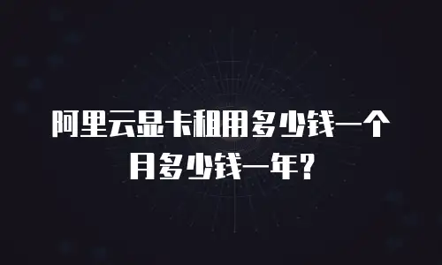 阿里云显卡租用多少钱一个月多少钱一年？