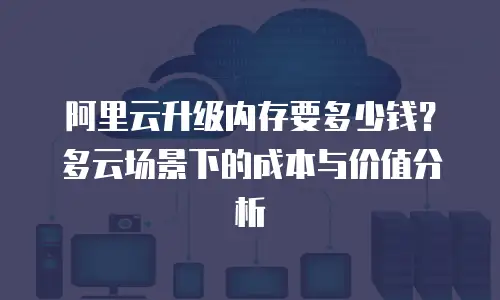 阿里云升级内存要多少钱？多云场景下的成本与价值分析
