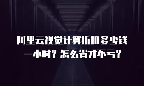 阿里云视觉计算折扣多少钱一小时？怎么省才不亏？