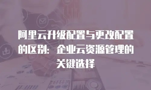 阿里云升级配置与更改配置的区别：企业云资源管理的关键选择