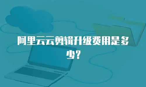 阿里云云剪辑升级费用是多少？