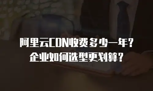 阿里云CDN收费多少一年？企业如何选型更划算？