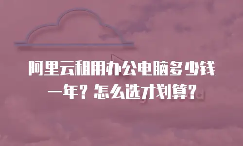 阿里云租用办公电脑多少钱一年？怎么选才划算？