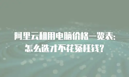 阿里云租用电脑价格一览表：怎么选才不花冤枉钱？