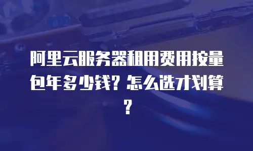 阿里云服务器租用费用按量包年多少钱？怎么选才划算？