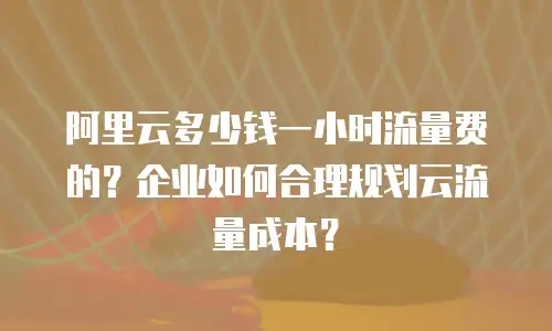 阿里云多少钱一小时流量费的？企业如何合理规划云流量成本？