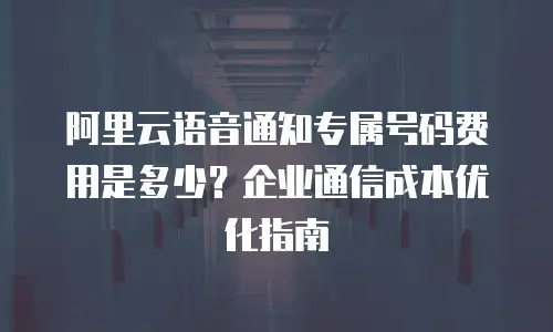 阿里云语音通知专属号码费用是多少？企业通信成本优化指南