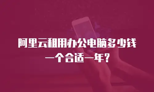 阿里云租用办公电脑多少钱一个合适一年？