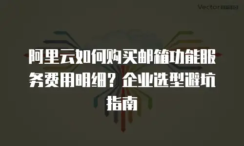 阿里云如何购买邮箱功能服务费用明细？企业选型避坑指南